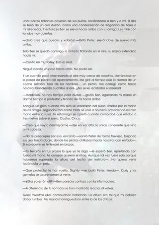 Unos polvos brillantes cayeron de sus puños, rociándonos a Ben y a mí. El aire
se llenó de un olor dulzón, como una condensación de fragancia de flores a
mí alrededor. Y entonces Ben se elevó hacia arriba con su amigo. Les miré con
los ojos muy abiertos.
—¡Solo cree que puedes y volarás! —Gritó Peter, elevándose de nuevo más
arriba.
Solo Ben se quedó conmigo, a mi lado flotando en el aire, su mano extendida
hacia mí.
—Confía en mí, Hailey. Esto es real.
Negué dando un paso hacia atrás. No podía ser.
Y un cuchillo pasó atravesando el aire muy cerca de nosotros, clavándose en
la pared de piedra del aparcamiento. Me giré al tiempo que la alarma de un
coche saltaba. Uno de los hombres… un pirata, me corregí, corría hacia
nosotros blandiendo cuchillos al aire. ¿No se les acababa el arsenal?
—Maldición, no hay tiempo para dudas —gruñó Ben, agarrando mi mano sin
darme tiempo a protestar y tirando de mi hacia arriba.
Ahogue un grito cuando mis pies se separaron del suelo, tirados por la mano
de mi amigo. Segundos más tarde Peter se unió a nosotros, sosteniendo mi otra
mano entre la suya. Mi estómago se apretó cuando comprobé que estaba a
tres metros sobre el suelo. Cuatro. Cinco.
—Creo que voy a desmayarme —dije en voz alta, lo único coherente que vino
a mi cabeza.
—No te preocupes por eso, encanto —sonrió Peter de forma traviesa, bajando
sus ojos hacia abajo, donde los piratas chillaban hacia nosotros con enfado—.
Si eso ocurre yo te llevaré en brazos.
—Tú llevarás en tus brazos lo que yo te diga —le espetó Ben, apretando con
fuerza mi mano. Mi corazón aceleró el ritmo. Aunque tal vez fuese solo porque
habíamos superado la altura del techo del instituto—. No quiero verte
tocándola un pelo.
—Que protector te has vuelto, Slightly —se burló Peter, riendo—. Curly y los
gemelos se sorprenderán al verte.
—¿Ellos ya están allí? —Ben parecía confuso con la información.
—A diferencia de ti, no todos se han mostrado reacios al volver.
Gemí mientras ellos continuaban hablando. La altura era tal que mi cabeza
daba tumbos. Mis manos hormigueaban entre la de los chicos.
 