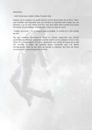 PRÓLOGO
—Sólo tienes que creerlo, Hailey. Puedes volar.
Negué con la cabeza. No podía. Iba en contra de las leyes de la física. Claro,
que también era imposible que una sombra se separase del cuerpo de una
persona, y yo no solo había visto eso, sino que había sido rociada con polvo
de hadas. Mi piel brillaba centelleante, incluso mi ropa lo hacía.
—Hailey, por favor… Yo te aseguro que es posible. Yo confío en ti. ¿Tú confías
en mí?
Mis ojos corrieron rápidamente hacia su mirada suplicante. ¿Lo hacía?
¿Confiaba en él? Si se sorprendió cuando asentí con la cabeza no me lo hizo
notar. En su lugar agarró mi mano, apretando con fuerza. El toque de su piel
me recordó el sabor de nuestros besos, haciendo que mis dedos
hormigueasen. Pero no era hora de sacarlo a colación. Era hora de salvar
nunca jamás, y eso es lo que iba a hacer.
 