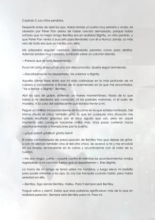Capitulo 3. Los niños perdidos.
Desperté antes de abrir los ojos. Había tenido un sueño muy extraño y vívido. Mi
obsesión por Peter Pan debía de haber crecido demasiado, porque había
soñado que mi mejor amigo Bentley era en realidad Slightly, un niño perdido, y
que Peter Pan venía a buscarlo para llevárselo con él a Nunca Jamás. Lo más
raro de todo era que yo me iba con ellos.
Mis párpados seguían cerrados, demasiado pesados como para abrirlos.
Además estaba muy cómoda, tumbada sobre un colchón blando.
—Parece que se está despertando.
Fruncí el ceño al escuchar una voz desconocida. Quería seguir durmiendo.
—Decididamente ha despertado. Ve a llamar a Slightly.
Aquella última frase entró por mi oído colándose en lo más profundo de mi
cabeza y sacándome a tirones de la duermevela en la que me encontraba.
“Ve a llamar a Slightly”. Bentley.
Abrí los ojos de golpe, sintiendo un mareo momentáneo. Nada de lo que
había a mi alrededor era conocido. Ni las paredes marrones, ni el suelo de
madera, ni la cara del adolescente que estaba frente a mí.
Pegué un chillido incorporándome de la cama en la que estaba tumbada. Del
mismo modo el chico también gritó, lo que en cualquier otra situación me
hubiese resultado gracioso por el tono agudo que usó, pero en aquel
momento sólo consiguió hacerme chillar más. Unos pasos corrieron hacia
nosotros entrando a trompicones por la puerta.
—¿Qué pasa? ¿Hailey? ¿Estás bien?
El rostro contorsionado de preocupación de Bentley hizo que dejase de gritar,
y con mi silencio también vino el del otro chico. Se acercó a mí y me envolvió
en sus brazos, sentándome en la cama y acunándome con el calor de su
cuerpo.
—No era ningún sueño —susurré contra él mientras los acontecimientos vividos
regresaban a mí con más fuerza que al despertarme—. Eres Slightly.
La mano de mi amigo se tensó sobre mis hombros, y luego elevó mi barbilla
para poder mirarme a los ojos. Su voz fue tranquila cuando habló, pero había
seriedad en ella.
—Bentley. Sigo siendo Bentley, Hailey. Para ti siempre seré Bentley.
Tragué saliva y asentí. Sabía que esas palabras significaban más de lo que en
realidad parecían. Siempre sería Bentley para mí. Para mí.
 