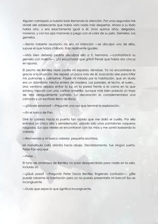 Alguien carraspeó a nuestro lado llamando la atención. Por unos segundos me
olvidé del adolescente que había visto nada más despertar. Ahora a su lado
había otro, y era exactamente igual a él. Unos quince años, delgados,
morenos, y con los ojos marrones a juego con el color de su pelo. Gemelos. Los
gemelos.
—Siento haberte asustado, no era mi intención —se disculpó uno de ellos,
supuse el que había chillado. Eran realmente iguales.
—Más bien debería pedirte disculpas ella a ti, hermano —contraatacó su
gemelo con malicia—. ¿Tú escuchaste que grito? Pensé que había dos chicas
en apuros.
El pecho de Bentley vibró contra mi espalda, riéndose. Yo no encontraba la
gracia a la situación. Me separé un poco más de él, buscando aire para inflar
mis pulmones y calmarme. Paseé mi mirada por la habitación, que sin duda
era un dormitorio. Hecho entero de madera. Las paredes, el techo, el suelo…
Una ventana dejaba entrar la luz en la pared frente a la cama en la que
estaba, tapada con una cortina amarrilla, aunque más bien parecía un trozo
de tela desigualmente cortado. La decoración lo complementaba una
cómoda y un escritorio lleno de libros.
—¿Dónde estamos? —Pregunté una vez que terminé la exploración.
—En el barco de Pan.
Giré la cabeza hacia la puerta tan rápido que me dolió el cuello. Por ella
entraba un chico alto y semidesnudo, usando solo unos pantalones vaqueros
rasgados. Sus ojos verdes se encontraron con los míos y me sonrió ladeando la
cabeza.
—Bienvenida a mi barco volador, pequeña escritora.
Mi mandíbula calló atónita hacia abajo. Decididamente, fue ningún sueño.
Peter Pan era real.
—Peter…
El tono de amenaza de Bentley no pasó desapercibido para nadie en la sala,
incluida yo.
—¿Qué pasa? —Preguntó Peter hacia Bentley fingiendo confusión—. ¿Ella
puede robarme la habitación pero yo no puedo presentarla mi barco? Eso es
incongruente.
—Dudo que sepas lo que significa incongruente.
 