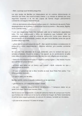—Bien, supongo que tendrás preguntas.
Los ojos azules de Bentley se interpusieron en mi camino distanciando mi
atención de Peter. Me mordí el labio inferior, y su mirada se distrajo por unos
segundos bajando a él. No era capaz de formar ningún pensamiento
coherente si él seguía mirándome así.
—Esto es demasiado empalagoso incluso para mí —Sentenció de pronto Peter,
despegándose de la pared y caminando hacia la puerta—. Recuerda, Slightly,
no la cuentes nada.
Y con esa despedida Peter Pan también salió de la habitación dejándonos
solos. Por muy indecorosas y faltas de vergüenza que hubiesen sido, sus
palabras consiguieron crear la suficiente distracción como para alinear los
pensamientos en mi enredado cerebro. Me giré hacia Bentley antes de que él
pudiese decir algo más.
—¿Qué demonios está pasando aquí? —Ben apretó los labios considerando mi
pregunta y cómo responderme—. Déjame adivinar, ¿no puedes contarme
nada?
Mi voz salió más ofendida de lo que pretendía, pero la verdad era que yo
estaba enfadada. Crucé los brazos y me separé de él, sentándome al estilo
indio sobre la cama y encarándolo. Bentley me miró afligido por el rechazo.
—Sería mucha información para ti —explicó compungido—. Has tenido mucho
que asimilar en poco tiempo.
—¿Cómo que estoy en un barco que vuela? —Bufé, rodando los ojos y
descruzando los brazos.
—O que un personaje de tu libro favorito es real. Que Peter Pan existe. Y los
niños perdidos también.
—Y que tú eres uno de ellos.
Bentley asintió, como si aquella realización no le agradase.
—¿Entonces no vas a decirme nada? —Insistí.
—No aún —admitió, incrementando mi irritación—. Y tampoco debo ser yo
quien te lo diga, tiene que hacerlo Peter.
Abrí la boca con indignación. Cualquier persona menos él, porque por mucho
que trataba de no pensar en la noche anterior la imagen de Peter robándome
mi primer beso seguía grabada, no solo en mi cabeza, también en mis labios.
—¡Si casi no le conozco! Y tú eres mi amigo…
 