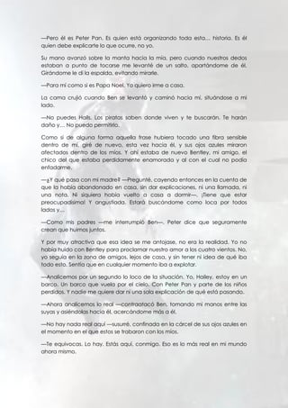 —Pero él es Peter Pan. Es quien está organizando toda esta… historia. Es él
quien debe explicarte lo que ocurre, no yo.
Su mano avanzó sobre la manta hacia la mía, pero cuando nuestros dedos
estaban a punto de tocarse me levanté de un salto, apartándome de él.
Girándome le di la espalda, evitando mirarle.
—Para mí como si es Papa Noel. Yo quiero irme a casa.
La cama crujió cuando Ben se levantó y caminó hacia mí, situándose a mi
lado.
—No puedes Hails. Los piratas saben donde viven y te buscarán. Te harán
daño y… No puedo permitirlo.
Como si de alguna forma aquella frase hubiera tocado una fibra sensible
dentro de mí, giré de nuevo, esta vez hacia él, y sus ojos azules miraron
afectados dentro de los míos. Y ahí estaba de nuevo Bentley, mi amigo, el
chico del que estaba perdidamente enamorada y al con el cual no podía
enfadarme.
—¿Y qué pasa con mi madre? —Pregunté, cayendo entonces en la cuenta de
que la había abandonado en casa, sin dar explicaciones, ni una llamada, ni
una nota. Ni siquiera había vuelto a casa a dormir—. ¡Tiene que estar
preocupadísima! Y angustiada. Estará buscándome como loca por todos
lados y…
—Como mis padres —me interrumpió Ben—. Peter dice que seguramente
crean que huimos juntos.
Y por muy atractiva que esa idea se me antojase, no era la realidad. Yo no
había huido con Bentley para proclamar nuestro amor a los cuatro vientos. No,
yo seguía en la zona de amigos, lejos de casa, y sin tener ni idea de qué iba
todo esto. Sentía que en cualquier momento iba a explotar.
—Analicemos por un segundo lo loco de la situación. Yo, Hailey, estoy en un
barco. Un barco que vuela por el cielo. Con Peter Pan y parte de los niños
perdidos. Y nadie me quiere dar ni una sola explicación de qué está pasando.
—Ahora analicemos lo real —contraatacó Ben, tomando mi manos entre las
suyas y asiéndolas hacia él, acercándome más a él.
—No hay nada real aquí —susurré, confinada en la cárcel de sus ojos azules en
el momento en el que estos se trabaron con los míos.
—Te equivocas. Lo hay. Estás aquí, conmigo. Eso es lo más real en mi mundo
ahora mismo.
 
