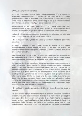 CAPITULO 1. Un primer beso fallido.
La habitación estaba a oscuras, todas las luces apagadas. Sólo se escuchaba
el golpeteo de la lluvia contra los cristales, como recordatorio de las punzadas
que sentía en su alma al recordarle. Allie se levantó de la cama de un salto y
corrió hacia el empañado cristal. Estaba segura de que si miraba durante
largo tiempo, volvería a ver su figura desapareciendo entre…
—Últimamente te has vuelto demasiado gótica —me interrumpió Ben,
arrebatándome el folio donde yo había escrito el último capítulo de mi
historia—. Y también cursi, ¿qué ha sido de las historias de piratas y hadas?
—¿Crecí? —Probé como respuesta, sin poder evitar el sofoco de rubor que
provocó sus palabras—. Y yo no me he vuelto gótica.
—No lo niegues, Hails. “¿Todas las luces apagadas?”. Acabarás por darme
pesadillas.
Le saco la lengua al tiempo que agarro el escrito de sus manos.
Accidentalmente nuestros dedos se rozan, y ahí está, de nuevo, esa
electricidad haciéndome cosquillas. Si tan solo tuviera la seguridad de que Ben
la ha sentido también…
—Pensé que eras un chico duro. Y mayor —agrego mientras él carraspea,
revolviéndose mientras cruza sus piernas al estilo indio—. Pero ya sabes, si tienes
pesadillas siempre puedes recurrir a meterte en la cama de tus padres.
Era el primer día de las vacaciones de verano y estábamos sentados sobre la
alfombra del suelo de mi habitación, tal como habíamos hecho desde que
teníamos diez años y él fue adoptado por nuestros vecinos, los Parrel. Un día
descubrió la montaña de cuadernos con historias que yo escribía, y quedo tan
encantado que desde entonces nos encerrábamos todas las tardes en mi
cuarto para que yo le leyese mis nuevos proyectos. Solo que planeaba que
este verano fuese distinto. Me lanza una de esas miradas juguetonas que
desde niño siempre ha sabido hacer, una mezcla entre picardía y malicia
inocente. De pequeña traté de imitarla severas veces, pero nunca lo conseguí.
Aun así, sabía que detrás de esa sonrisa venía alguna frase que me iba a dejar
planchada o me haría estallar a carcajadas.
—En realidad yo estaba pensando más bien en Jenna Stuart. Esa chica es
caliente.
Me forcé a rodar los ojos mientras mis tripas se retorcían con dolor. Dolor en mi
corazón, porque llevaba enamorada de él desde el momento en que pegó un
puñetazo a Dick Summers en sexto grado. El tipo había hecho una apuesta
con sus amigos y quería obligarme a darle un beso, cuando yo obviamente le
repudiaba. Todos formaron un corrillo a mí alrededor para verlo y nadie
parecía querer ayudarme, hasta que Ben vino en mi ayuda como bueno
 