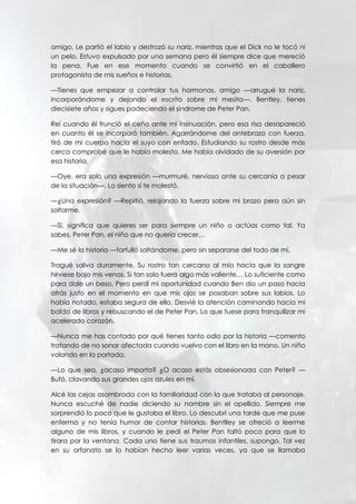 amigo. Le partió el labio y destrozó su nariz, mientras que el Dick no le tocó ni
un pelo. Estuvo expulsado por una semana pero él siempre dice que mereció
la pena. Fue en ese momento cuando se convirtió en el caballero
protagonista de mis sueños e historias.
—Tienes que empezar a controlar tus hormonas, amigo —arrugué la nariz,
incorporándome y dejando el escrito sobre mi mesita—. Bentley, tienes
diecisiete años y sigues padeciendo el síndrome de Peter Pan.
Reí cuando él frunció el ceño ante mi insinuación, pero esa risa desapareció
en cuanto él se incorporó también. Agarrándome del antebrazo con fuerza,
tiró de mi cuerpo hacia el suyo con enfado. Estudiando su rostro desde más
cerca comprobé que le había molesto. Me había olvidado de su aversión por
esa historia.
—Oye, era solo una expresión —murmuré, nerviosa ante su cercanía a pesar
de la situación—. Lo siento si te molestó.
—¿Una expresión? —Repitió, relajando la fuerza sobre mi brazo pero aún sin
soltarme.
—Sí, significa que quieres ser para siempre un niño o actúas como tal. Ya
sabes, Peter Pan, el niño que no quería crecer…
—Me sé la historia —farfulló soltándome, pero sin separarse del todo de mí.
Tragué saliva duramente. Su rostro tan cercano al mío hacía que la sangre
hirviese bajo mis venas. Si tan solo fuera algo más valiente… Lo suficiente como
para dale un beso. Pero perdí mi oportunidad cuando Ben dio un paso hacia
atrás justo en el momento en que mis ojos se posaban sobre sus labios. Lo
había notado, estaba segura de ello. Desvié la atención caminando hacia mi
balda de libros y rebuscando el de Peter Pan. Lo que fuese para tranquilizar mi
acelerado corazón.
—Nunca me has contado por qué tienes tanto odio por la historia —comento
tratando de no sonar afectada cuando vuelvo con el libro en la mano. Un niño
volando en la portada.
—Lo que sea, ¿acaso importa? ¿O acaso estás obsesionada con Peter? —
Bufó, clavando sus grandes ojos azules en mí.
Alcé las cejas asombrada con la familiaridad con la que trataba al personaje.
Nunca escuché de nadie diciendo su nombre sin el apellido. Siempre me
sorprendió lo poco que le gustaba el libro. Lo descubrí una tarde que me puse
enferma y no tenía humor de contar historias. Bentlley se ofreció a leerme
alguno de mis libros, y cuando le pedí el Peter Pan faltó poco para que lo
tirara por la ventana. Cada uno tiene sus traumas infantiles, supongo. Tal vez
en su orfanato se lo habían hecho leer varias veces, ya que se llamaba
 