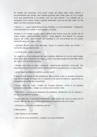 Mi madre era preciosa, una joven mujer de largo pelo rubio platino y
encantadores ojos azules. Me hubiese gustado salir a ella, pero no. En su lugar
tuve que parecerme a mi padre, con mis ojos ámbar y mi cabello de un
apagado tono arena. Había querido teñírmele como el de ella, pero no me
dejó. Los tintes arruinan el pelo.
—Bueno, y… ¿qué estabais haciendo Bentley y tú ahí sentados? —Preguntó,
acercándose a la cama y sentándose a mi lado.
Amaba a mi madre mucho, pero odiaba esa manía suya de querer ser mi
mejor amiga comportándose como si fuese alguien muy liberal. No estaba
segura de cómo reaccionaría en realidad si me encontrara en mi cuarto
teniendo sexo con algún chico.
—¿Sabes? Existe una cosa llamada “tocar la puerta antes de entrar” —
comenté, arrugando la nariz.
—Lo hice, pero nadie contestó.
Ya, seguro. Lo más probable era que quisiera pillarnos en acción para luego
tener algo que comentar conmigo. ¿Cuán macabro podía ser eso? Ben entró
de nuevo con el ceño fruncido.
—Tengo que irme a casa —anunció, pareciendo bastante ofuscado. Era
imposible para mí no percatarme de la repentina oscuridad en sus ojos azules.
—¿Hay algún problema? ¿Está tu padre bien?
El señor Parrel había tenido problemas del corazón y Ben lo pasaba bastante
mal. Sin embargo él negó con la cabeza y me pasó el teléfono, agarrando su
chaqueta de la silla de mi escritorio.
—Tengo visita en casa —habló de manera forzada, como si no quisiera
contarme sobre ello—. Mejor nos vemos esta noche, Hails.
—Está bien… —pronuncié despacio las palabras, asintiendo con la cabeza—.
Te veo a las diez en tu jardín.
Y luego salió veloz fuera de la habitación, dejándome de nuevo a solas con mi
madre. Ella me dio un codazo arrebatando el teléfono de mis manos.
—Entonces, ¿una cita con Bentley por fin?
Si ella supiera…
—Solo vamos a ver estrellas.
—Oh, eso es muy romántico —suspiró, con ojos soñadores.
 