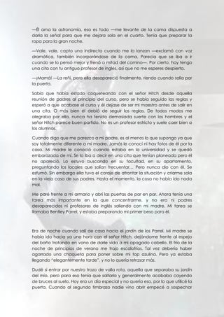 —Él ama la astronomía, eso es todo —me levante de la cama dispuesta a
darla la señal para que me dejara sola en el cuarto. Tenía que preparar la
ropa para la gran noche.
—Vale, vale, capto una indirecta cuando me la lanzan —exclamó con voz
dramática, también incorporándose de la cama. Parecía que se iba a ir
cuando se lo pensó mejor y frenó a mitad del camino—. Por cierto, hoy tengo
una cita con tu antiguo profesor de inglés, así que no me esperes despierta.
—¡Mamá! —La reñí, pero ella desapareció finalmente, riendo cuando salía por
la puerta.
Sabía que había estado coqueteando con el señor Hitch desde aquella
reunión de padres al principio del curso, pero se había seguido las reglas y
esperó a que acabase el curso y él dejase de ser mi maestro antes de salir en
una cita. O más bien él debió de seguir las reglas. De todos modos me
alegraba por ella, nunca ha tenido demasiada suerte con los hombres y el
señor Hitch parece buen partido. No es un profesor estricto y suele caer bien a
los alumnos.
Cuando digo que me parezco a mi padre, es al menos lo que supongo ya que
soy totalmente diferente a mi madre. Jamás le conocí ni hay fotos de él por la
casa. Mi madre le conoció cuando estaba en la universidad y se quedó
embarazada de mí. Se lo iba a decir en una cita que tenían planeada pero él
no apareció. Lo estuvo buscando en su facultad, en su apartamento,
preguntando los locales que solían frecuentar… Pero nunca dio con él. Se
esfumó. Sin embargo ella tuvo el coraje de afrontar la situación y criarme sola
en la vieja casa de sus padres. Hasta el momento, la cosa no había ido nada
mal.
Me paré frente a mi armario y abrí las puertas de par en par. Ahora tenía una
tarea más importante en la que concentrarme, y no era ni padres
desaparecidos ni profesores de inglés saliendo con mi madre. Mi tarea se
llamaba Bentley Parrel, y estaba preparando mi primer beso para él.
Era de noche cuando salí de casa hacia el jardín de los Parrel. Mi madre se
había ido hacia ya una hora con el señor Hitch, dejándome frente al espejo
del baño tratando en vano de darle vida a mi apagado cabello. El frío de la
noche de principios de verano me trajo escalofríos. Tal vez debería haber
agarrado una chaqueta para poner sobre mi top azulina. Pero ya estaba
llegando “elegantemente tarde”, y no lo quería retrasar más.
Dudé si entrar por nuestro trozo de valla rota, aquella que separaba su jardín
del mío, pero para eso tenía que saltarla y generalmente acababa cayendo
de bruces al suelo. Hoy era un día especial y no quería eso, por lo que utilicé la
puerta. Cuando al segundo timbrazo nadie vino abrir empecé a sospechar
 