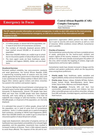 Emergency in Focus

Central African Republic (CAR):
Complex Emergency
9 January 2014 (Report No. 1)
Public Distribution

The EIF reports provide information on current emergencies, in order to alert UAE actors to the most pressing
needs resulting from a humanitarian emergency, as well as an overview of the international and UAE
response to date.
The crisis at a glance:
•	 2.2 million people, or almost half of the population, are
in need of some form of humanitarian assistance.
•	 The numbers of internally displaced persons (IDPs)
have reached around 935,000 or 19 percent of the
population.
•	 More than 650,000 children are unable to go to school
due to closure/occupation of about 60 percent schools.
•	 The most urgent needs are food, healthcare, water,
sanitation and hygiene (WASH); shelter and non-food
items.
Situational Overview:
Persistent political instability, low socio-economic standards
and weak governance, the Central African Republic (CAR)
is experiencing increasing levels of violence since the initial
attacks against the former government in December 2012 until
it was overthrown by the Seleka coalition in March 2013. Since
August 2013, violence against civilians and ethnic minorities
has soared in the northern and western regions.
The sectarian fighting that ensued between armed groups has
resulted in gross human rights violations, countless deaths and
thousands of displacements. Around 778 people have been
killed and more than 512,000 people have been displaced
internally, with many taking up residence in more than 50
makeshift sites in Bangui or with host families. In total, about
935,000 people, or 19 percent of the population, are internally
displaced.

government organization (NGO) partners has been limited
due in part to security and access concerns as well as a lack
of resources. While conditions remain difficult, humanitarian
work is possible.
Priorities of Concerns:
The humanitarian community does not have a complete picture
of needs, particularly for the hard-to-reach northern and
eastern regions of the country. However, it is likely that these
will be in line with areas already assessed given the pattern of
the crisis, which includes the targeting of civilians, large-scale
displacements and human rights violations.
Humanitarian needs have sharply increased in Bangui and the
northern and western prefectures, which are the top-priority
areas among those prefectures.
•	 Priority needs: food, healthcare, water, sanitation and
hygiene (WASH), shelter and non-food items and protection.
•	 Priority areas: Bangui, Lobaye, Ombella M’Poko, Ouham,
Ouaka, Ouham Pende, Nana-Mambere, Kemo, NanaGribizi, Basse Kotto, Mbomou and Ombella-Mpoko.
•	 Priority population: Primarily IDPs and their host
communities, particularly women and children, but also
other vulnerable groups such as ethnic minorities, refugees
from DRC and Sudan, stranded migrants, and those severely
food insecure.

It is estimated that around 2.2 million people, almost half of
the population, are in need of some form of humanitarian
assistance. Some 1.3 million people are in need of emergency
food assistance, according to World Food Programme (WFP).
More than 650,000 children are unable to go to school due to
closure/occupation of about 60 percent schools
Large-scale displacement, destruction of property and loss of
livelihoods have exacerbated vulnerabilities of an already fragile
population, and the population movements have resulted in
increased incidence of disease. There is little national capacity
to assist those affected. The response of the UN and its non-

Internally displaced people (IDP) wait for their rations at a World Food Program food
distribution point in Bangui (Source: AP Photo / Jerome Delay)
Emergency in Focus

1

 