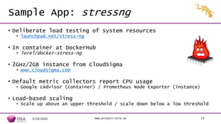 Sample App: stressng
• Deliberate load testing of system resources
• launchpad.net/stress-ng
• In container at DockerHub
• lorel/docker-stress-ng
• 2GHz/2GB instance from CloudSigma
• www.cloudsigma.com
• Default metric collectors report CPU usage
• Google cAdvisor (container) / Prometheus Node Exporter (instance)
• Load-based scaling
• Scale up above an upper threshold / scale down below a low threshold
9/29/2019 www.project-cola.eu 13
 