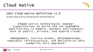Cloud Native
CNCF Cloud Native Definition v1.0
github.com/cncf/toc/blob/master/DEFINITION.md
Cloud native technologies empower
organizations to build and run scalable
applications in modern, dynamic environments
such as public, private, and hybrid clouds.
Containers, service meshes, microservices,
immutable infrastructure, and declarative APIs
exemplify this approach.
9/29/2019 www.project-cola.eu 4
 