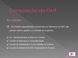 4. Comités

 - Os comités especializados constituídos por Membros da OMT, dão
   parecer sobre a gestão e o conteúdo do programa.


 Ex:. Comité Mundial de Ética do Turismo
 Comité de Mercados e Competitividade
 Comité de Estatísticas e Conta Satélite do Turismo
 Comité do Desenvolvimento Sustentável do Turismo.



                                                               14
 