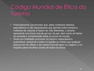 • Profundamente convencidos que, pelos contactos directos,
  espontâneos e não mediatizados que permite entre homens e
  mulheres de culturas e modos de vida diferentes, o turismo
  representa uma força viva ao serviço da paz, bem como um factor
  de amizade e compreensão entre os povos do mundo.
• Tendo por finalidade promover um turismo responsável e
  sustentável, acessível a todos no quadro do direito que qualquer
  pessoa tem de utilizar o seu tempo livre em lazer ou viagens, e no
  respeito pelas escolhas sociais de todos os povos.




                                                                 16
 