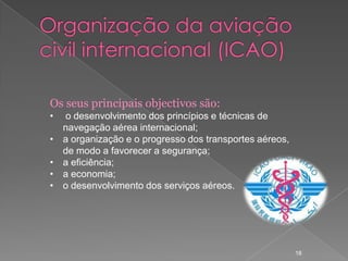 Os seus principais objectivos são:
•   o desenvolvimento dos princípios e técnicas de
    navegação aérea internacional;
•   a organização e o progresso dos transportes aéreos,
    de modo a favorecer a segurança;
•   a eficiência;
•   a economia;
•   o desenvolvimento dos serviços aéreos.




                                                          18
 
