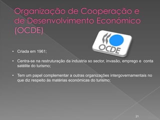 • Criada em 1961;

• Centra-se na restruturação da industria so sector, invasão, emprego e conta
  satélite do turismo;

• Tem um papel complementar a outras organizações intergovernamentais no
  que diz respeito ás matérias económicas do turismo;




                                                                   21
 