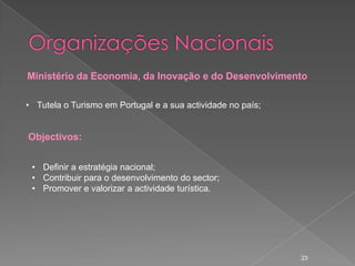 Ministério da Economia, da Inovação e do Desenvolvimento

• Tutela o Turismo em Portugal e a sua actividade no país;


Objectivos:


 • Definir a estratégia nacional;
 • Contribuir para o desenvolvimento do sector;
 • Promover e valorizar a actividade turística.




                                                             23
 