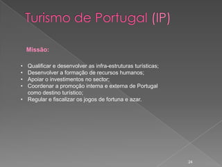 Missão:

• Qualificar e desenvolver as infra-estruturas turísticas;
• Desenvolver a formação de recursos humanos;
• Apoiar o investimentos no sector;
• Coordenar a promoção interna e externa de Portugal
  como destino turístico;
• Regular e fiscalizar os jogos de fortuna e azar.




                                                             24
 