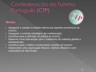 Missão:

• Assegurar a coesão e unidade interna dos agentes económicos do
  turismo;
• Assegurar o controlo estratégico da confederação;
• Contribuir para a definição da politica do turismo;
• Reservar a sua intervenção para o tratamento de matérias globais e
  intersectoriais;
• Contribuir para o melhor conhecimento cientifico do turismo;
• Desenvolver uma organização flexível, credível, eficiente e com
  capacidade de intervenção.




                                                                       27
 