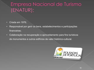 • Criada em 1976;
• Responsável por gerir os bens, estabelecimentos e participações
  financeiras;
• Colaboração na recuperação e aproveitamento para fins turísticos
  de monumentos e outros edifícios de valor histórico-cultural.




                                                                     30
 