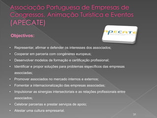 Objectivos:

•    Representar, afirmar e defender os interesses dos associados;
•    Cooperar em parceria com congéneres europeus;
•    Desenvolver modelos de formação e certificação profissional;
•    Identificar e propor soluções para problemas específicos das empresas
     associadas;
•    Promover associados no mercado internos e externos;
•    Fomentar a internacionalização das empresas associadas;
•    Impulsionar as sinergias intersectoriais e as relações profissionais entre
     associados;
•    Celebrar parcerias e prestar serviços de apoio;
•    Atestar uma cultura empresarial.
                                                                                  31
 