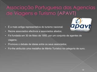 • É a mais antiga representativa do turismo nacional;
• Reúne associados efectivos e associados aliados;
• Foi fundada em 30 de Maio de 1950, por um conjunto de agentes de
  viagens;
• Promove o debate de ideias entre os seus associados;
• Foi-lhe atribuído uma medalha de Mérito Turístico na categoria de ouro;




                                                                      32
 