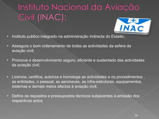 • Instituto publico integrado na administração indirecta do Estado;

• Assegura o bom ordenamento de todas as actividades da esfera da
  aviação civil;

• Promove o desenvolvimento seguro, eficiente e sustentado das actividades
  da aviação civil;


• Licencia, certifica, autoriza e homologa as actividades e os procedimentos ,
  as entidades, o pessoal, as aeronaves, as infra-estruturas, equipamentos,
  sistemas e demais meios afectos á aviação civil;

• Define os requisitos e pressupostos técnicos subjacentes á emissão dos
  respectivos actos


                                                                        33
 