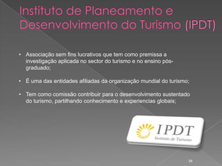 • Associação sem fins lucrativos que tem como premissa a
  investigação aplicada no sector do turismo e no ensino pós-
  graduado;

• É uma das entidades afiliadas da organização mundial do turismo;

• Tem como comissão contribuir para o desenvolvimento sustentado
  do turismo, partilhando conhecimento e experiencias globais;




                                                                 34
 