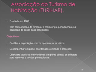 • Fundada em 1983;

• Tem como missão de fomentar o marketing e principalmente a
  ocupação de casas suas associadas;

Objectivos:

• Facilitar a negociação com os operadores turísticos;

• Desempenhar um papel coordenados em todo o processo;

• Criar para todos os intervenientes um ponto central de contacto
  para reservas e acções promocionais.




                                                                    35
 