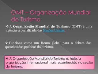  A Organização Mundial de Turismo (OMT) é uma
agência especializada das Nações Unidas.


 Funciona como um fórum global para o debate das
questões das políticas do turismo.


 A Organização Mundial do Turismo é, hoje, a
organização internacional mais reconhecida no sector
do turismo.
                                              5
 