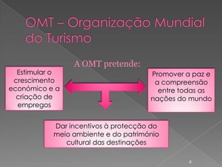 A OMT pretende:
  Estimular o                        Promover a paz e
 crescimento                          a compreensão
económico e a                          entre todas as
  criação de                         nações do mundo
  empregos


           Dar incentivos à protecção do
           meio ambiente e do património
              cultural das destinações

                                               6
 