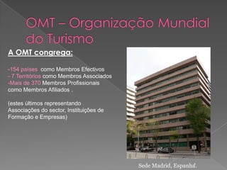 A OMT congrega:

-154 países como Membros Efectivos
- 7 Territórios como Membros Associados
-Mais de 370 Membros Profissionais
como Membros Afiliados .

(estes últimos representando
Associações do sector, Instituições de
Formação e Empresas)




                                          Sede Madrid, Espanha.
                                                             7
 