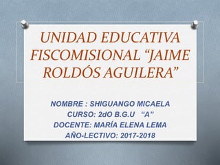 UNIDAD EDUCATIVA
FISCOMISIONAL “JAIME
ROLDÓS AGUILERA”
NOMBRE : SHIGUANGO MICAELA
CURSO: 2dO B.G.U “A”
DOCENTE: MARÍA ELENA LEMA
AÑO-LECTIVO: 2017-2018
 