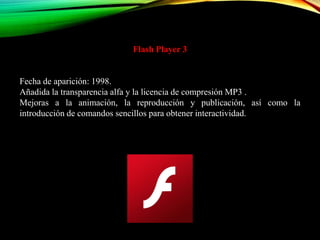 Flash Player 3
Fecha de aparición: 1998.
Añadida la transparencia alfa y la licencia de compresión MP3 .
Mejoras a la animación, la reproducción y publicación, así como la
introducción de comandos sencillos para obtener interactividad.
 