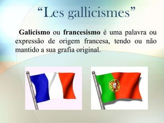 “Les gallicismes”
Galicismo ou francesismo é uma palavra ou
expressão de origem francesa, tendo ou não
mantido a sua grafia original.

 