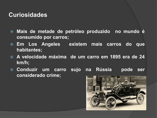 Curiosidades
 Mais de metade de petróleo produzido no mundo é
consumido por carros;
 Em Los Angeles existem mais carros do que
habitantes;
 A velocidade máxima de um carro em 1895 era de 24
km/h;
 Conduzir um carro sujo na Rússia pode ser
considerado crime;
 