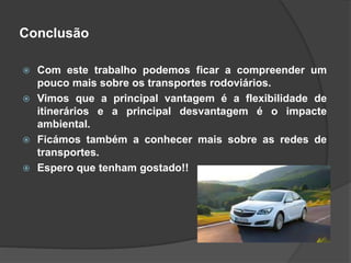 Conclusão
 Com este trabalho podemos ficar a compreender um
pouco mais sobre os transportes rodoviários.
 Vimos que a principal vantagem é a flexibilidade de
itinerários e a principal desvantagem é o impacte
ambiental.
 Ficámos também a conhecer mais sobre as redes de
transportes.
 Espero que tenham gostado!!
 