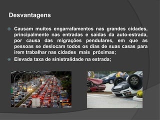Desvantagens
 Causam muitos engarrafamentos nas grandes cidades,
principalmente nas entradas e saídas da auto-estrada,
por causa das migrações pendulares, em que as
pessoas se deslocam todos os dias de suas casas para
irem trabalhar nas cidades mais próximas;
 Elevada taxa de sinistralidade na estrada;
 