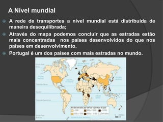 A Nível mundial
 A rede de transportes a nível mundial está distribuída de
maneira desequilibrada;
 Através do mapa podemos concluir que as estradas estão
mais concentradas nos países desenvolvidos do que nos
países em desenvolvimento.
 Portugal é um dos países com mais estradas no mundo.
 