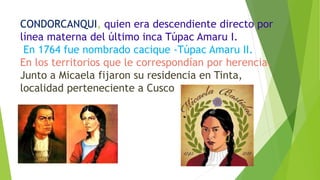 CONDORCANQUI, quien era descendiente directo por
línea materna del último inca Túpac Amaru I.
En 1764 fue nombrado cacique -Túpac Amaru II.
En los territorios que le correspondían por herencia.
Junto a Micaela fijaron su residencia en Tinta,
localidad perteneciente a Cusco
 