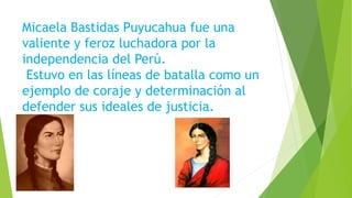 Micaela Bastidas Puyucahua fue una
valiente y feroz luchadora por la
independencia del Perú.
Estuvo en las líneas de batalla como un
ejemplo de coraje y determinación al
defender sus ideales de justicia.
 
