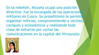En la rebelión, Micaela ocupó una posición
directiva: fue la encargada de las operaciones
militares en Cusco. Su proselitismo le permitió
organizar milicias, comprometiendo a vecinos,
caciques y eclesiásticos y realizando toda
clase de esfuerzo por cortar las
comunicaciones en la capital del Virreynato.
 