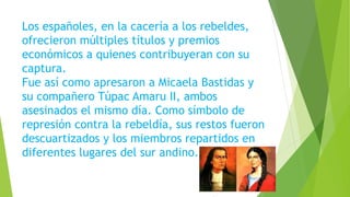 Los españoles, en la cacería a los rebeldes,
ofrecieron múltiples títulos y premios
económicos a quienes contribuyeran con su
captura.
Fue así como apresaron a Micaela Bastidas y
su compañero Túpac Amaru II, ambos
asesinados el mismo día. Como símbolo de
represión contra la rebeldía, sus restos fueron
descuartizados y los miembros repartidos en
diferentes lugares del sur andino.
 
