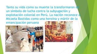 Tanto su vida como su muerte la transformaron en
un símbolo de lucha contra la subyugación y
explotación colonial en Perú. La nación reconoce a
Micaela Bastidas como una heroína y mártir de la
emancipación peruana
 