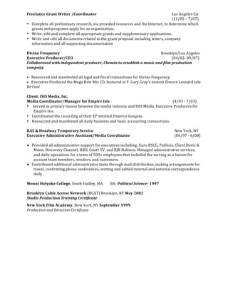  
Freelance	
  Grant	
  Writer	
  /Coordinator	
                                                                                                                                                                                                                                       	
                                	
                                                   	
                                   	
   	
  	
  	
  	
  	
  	
  	
  	
  	
  	
  	
  	
  Los	
  Angeles	
  CA	
  
	
                	
  	
  	
  	
  	
  	
  	
  	
  	
  	
  	
  	
  	
   	
  	
  	
  	
  	
  	
  	
  	
  	
  	
  	
   	
  	
  	
  	
  	
  	
  	
  	
  	
  	
  	
   	
  	
  	
  	
  	
  	
  	
  	
  	
  	
  	
  	
  	
  	
  	
  	
  	
  	
  	
  	
  	
  	
  	
  	
  	
   	
  	
  	
  	
  	
  	
  	
  	
  	
  	
  	
  	
   	
  	
  	
  	
  	
  	
  	
  	
  	
  	
  	
  	
  	
   	
                                   	
   	
  	
  	
  	
  	
  	
  	
  	
  	
  	
  	
  	
  (11/05	
  –	
  7/07)	
  	
  	
  	
  	
  	
  	
  	
  	
  	
  	
  	
  
• Complete	
  all	
  preliminary	
  research,	
  via	
  provided	
  resources	
  and	
  the	
  Internet,	
  to	
  determine	
  which	
  
             grants	
  and	
  programs	
  apply	
  for	
  an	
  organization.	
  
• Write,	
  edit	
  and	
  complete	
  all	
  appropriate	
  grants	
  and	
  supplementary	
  applications.	
  
• Write	
  and	
  edit	
  all	
  documents	
  related	
  to	
  the	
  grant	
  proposal	
  including	
  letters,	
  company	
  
             information	
  and	
  all	
  supporting	
  documentation	
  
	
  
Divine	
  Frequency	
  	
  	
  	
  	
  	
  	
  	
  	
  	
  	
  	
  	
                                                                                            	
  	
  	
  	
  	
  	
  	
  	
  	
  	
  	
  	
  	
  	
   	
                                                         	
                                	
                                                   	
                                   	
   Brooklyn/Los	
  Angeles	
  	
  
Executive	
  Producer/CEO	
                                                                                                                                      	
                                                         	
                                                       	
                                	
                                                   	
                                   	
   	
  	
  	
  	
  	
  	
  	
  	
  	
  	
  	
  	
  (04/02-­‐	
  09/07)	
  	
  
Collaborated	
  with	
  independent	
  producer,	
  Chemin	
  to	
  establish	
  a	
  music	
  and	
  film	
  production	
  
company.	
  
	
  
•	
  	
  	
  Resourced	
  and	
  manifested	
  all	
  legal	
  and	
  fiscal	
  transactions	
  for	
  Divine	
  Frequency.	
  
•	
  	
  	
  Executive	
  Produced	
  the	
  Mega	
  Raw	
  Mix	
  CD,	
  featured	
  in	
  F.	
  Gary	
  Gray’s	
  newest	
  Elmore	
  Leonard	
  tale	
  
Be	
  Cool.	
  
	
  
Client:	
  ISIS	
  Media,	
  Inc.	
  	
  	
  	
  	
  	
  	
  	
  	
  	
  	
  	
  	
  	
  	
  	
  	
                                                                                                                         	
  	
  	
  	
  	
  	
  	
  	
  	
  	
  	
  	
  	
  	
   	
                                	
                                                   	
                                   	
   	
                                                   	
              	
  
Media	
  Coordinator/Manager	
  for	
  Empire	
  Isis	
  	
                                                                                                                                                                                                                                                            	
                                                   	
                                   	
   	
  	
  	
  	
  	
  	
  	
  	
  	
  	
  	
  	
  	
  (4/03	
  -­‐	
  7/03)	
  	
  	
  	
  	
  	
  	
  	
  	
  
• 	
  Served	
  as	
  primary	
  liaison	
  between	
  the	
  media	
  industry	
  and	
  ISIS	
  Media,	
  Executive	
  Producers	
  for	
  
              Empire	
  Isis.	
  
• Coordinated	
  the	
  recording	
  of	
  their	
  EP	
  entitled	
  Empress	
  Gangsta.	
  
• Resourced	
  and	
  manifested	
  all	
  daily	
  business	
  and	
  basic	
  accounting	
  transactions.	
  
	
  
RAS	
  &	
  Headway	
  Temporary	
  Service	
  	
                                                                                                                                                                                                                                    	
                                	
  	
  	
  	
  	
                                   	
  	
  	
  	
  	
  	
  	
  	
  	
   	
   	
                                                   New	
  York,	
  NY	
  
Executive	
  Administrative	
  Assistant/Media	
  Coordinator	
  	
   	
                                                                                                                                                                                                                                                                                                                                         	
   	
                                                   (06/97	
  -­‐	
  6/08)	
  
	
  
● Provided	
  all	
  administrative	
  support	
  for	
  executives	
  including;	
  Euro	
  RSCG,	
  Publicis,	
  Client	
  Davis	
  &	
  
              Mann,	
  Discovery	
  Channel,	
  HBO,	
  Court	
  TV,	
  and	
  RJR	
  Nabisco.	
  Managed	
  administrative	
  services,	
  
              and	
  daily	
  operations	
  for	
  a	
  team	
  of	
  500+	
  employees	
  that	
  included	
  the	
  serving	
  as	
  a	
  liaison	
  for	
  
              account	
  team	
  members,	
  vendors,	
  and	
  customers.	
  
● Contributed	
  additional	
  administrative	
  tasks	
  through	
  mail	
  distribution,	
  making	
  arrangements	
  for	
  
              travel,	
  confirming	
  phone	
  conferences,	
  writing	
  and	
  edited	
  internal	
  and	
  external	
  correspondence	
  
              daily	
  
	
  
Mount	
  Holyoke	
  College,	
  South	
  Hadley,	
  MA	
  	
  	
  	
  	
  	
  	
  	
  BA-­‐	
  Political	
  Science-­‐	
  1997	
  	
  
	
  
Brooklyn	
  Cable	
  Access	
  Network	
  (BCAT)	
  Brooklyn,	
  NY	
  May	
  2002	
  
Studio	
  Production	
  Training	
  Certificate	
  
New	
  York	
  Film	
  Academy,	
  New	
  York,	
  NY	
  September	
  1999	
  
Production	
  and	
  Direction	
  Certificate	
  
	
  
 