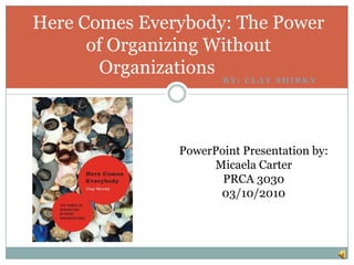 By: Clay shirky Here Comes Everybody: The Power of Organizing Without Organizations2007 PowerPoint Presentation by: Micaela Carter PRCA 3030 03/10/2010 
