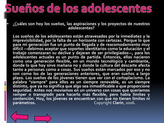    ¿Cuáles son hoy los sueños, las aspiraciones y los proyectos de nuestros
                                 adolescentes?
    Los sueños de los adolescentes están atravesados por la inmediatez y la
    imprevisibilidad, por la falta de un horizonte con certezas. Porque lo que
    para mi generación fue un punto de llegada y de reacomodamiento muy
    difícil —debimos aceptar que soportes identitarios como la educación y el
    trabajo comenzaran su declive y dejaran de ser privilegiados—, para los
    adolescentes actuales es un punto de partida. Entonces, ellos nacieron
    como una generación flexible, en un mundo tecnológico y cambiante,
    donde lo que hoy sirve mañana no y donde la cultura del descarte afecta
    tanto a personas como a cosas. Sus sueños están marcados por eso y no
    son como los de las generaciones anteriores, que eran sueños a largo
    plazo. Los sueños de los jóvenes tienen que ver con el cortoplacismo. La
    palabra "siempre" para ellos es un siempre renovable, es un siempre
    distinto, que ya no significa que algo sea inmodificable o que proporcione
    seguridad. Antes nos movíamos en un universo con cosas que queríamos
    romper o transgredir para hacerlo más flexible, pero había límites y
    contención. Hoy, los jóvenes se encuentran con que no tienen límites ni
    parámetros.                                  Copyright Clarín, 2006.
 