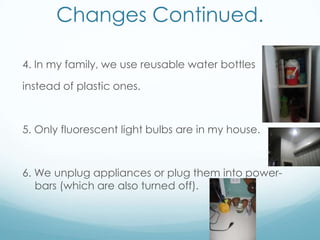 Changes Continued.4. In my family, we use reusable water bottles instead of plastic ones.5. Only fluorescent light bulbs are in my house.6. We unplug appliances or plug them into power-bars (which are also turned off).