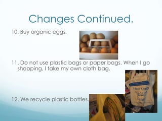 Changes Continued.10. Buy organic eggs.11. Do not use plastic bags or paper bags. When I go shopping, I take my own cloth bag.12. We recycle plastic bottles.