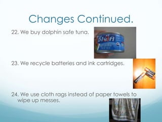Changes Continued.22. We buy dolphin safe tuna.23. We recycle batteries and ink cartridges.24. We use cloth rags instead of paper towels to wipe up messes.