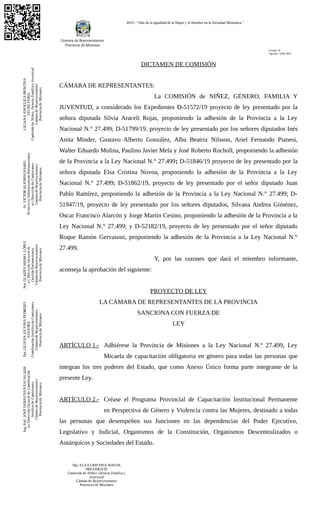 2019 - “Año de la Igualdad de la Mujer y el Hombre en la Sociedad Misionera.”
DICTAMEN DE COMISIÓN
CÁMARA DE REPRESENTANTES:
La COMISIÓN de NIÑEZ, GÉNERO, FAMILIA Y
JUVENTUD, a considerado los Expedientes D-51572/19 proyecto de ley presentado por la
señora diputada Silvia Araceli Rojas, proponiendo la adhesión de la Provincia a la Ley
Nacional N.° 27.499; D-51799/19, proyecto de ley presentado por los señores diputados Inés
Anita Minder, Gustavo Alberto González, Alba Beatriz Nilsson, Ariel Fernando Pianesi,
Walter Eduardo Molina, Paulino Javier Mela y José Roberto Rocholl, proponiendo la adhesión
de la Provincia a la Ley Nacional N.° 27.499; D-51846/19 proyecto de ley presentado por la
señora diputada Elsa Cristina Novoa, proponiendo la adhesión de la Provincia a la Ley
Nacional N.° 27.499; D-51862/19, proyecto de ley presentado por el señor diputado Juan
Pablo Ramírez, proponiendo la adhesión de la Provincia a la Ley Nacional N.° 27.499; D-
51947/19, proyecto de ley presentado por los señores diputados, Silvana Andrea Giménez,
Oscar Francisco Alarcón y Jorge Martín Cesino, proponiendo la adhesión de la Provincia a la
Ley Nacional N.° 27.499; y D-52182/19, proyecto de ley presentado por el señor diputado
Roque Ramón Gervasoni, proponiendo la adhesión de la Provincia a la Ley Nacional N.°
27.499.
Y, por las razones que dará el miembro informante,
aconseja la aprobación del siguiente:
PROYECTO DE LEY
LA CÁMARA DE REPRESENTANTES DE LA PROVINCIA
SANCIONA CON FUERZA DE
LEY
ARTÍCULO 1.- Adhiérese la Provincia de Misiones a la Ley Nacional N.º 27.499, Ley
Micaela de capacitación obligatoria en género para todas las personas que
integran los tres poderes del Estado, que como Anexo Único forma parte integrante de la
presente Ley.
ARTÍCULO 2.- Créase el Programa Provincial de Capacitación Institucional Permanente
en Perspectiva de Género y Violencia contra las Mujeres, destinado a todas
las personas que desempeñen sus funciones en las dependencias del Poder Ejecutivo,
Legislativo y Judicial, Organismos de la Constitución, Organismos Descentralizados o
Autárquicos y Sociedades del Estado.
LILIANAANGELICABENCINA
SECRETARIA
ComisióndeNiñez,Género,FamiliayJuventud
CámaradeRepresentantes
ProvinciadeMisiones
Sr.VÍCTORALFONSOFABIO
TécnicoenAdministraciónParlamentaria
a/cDireccióndeComisiones
CámaradeRepresentantes
ProvinciadeMisiones
Not.GLADYSMABELLÓPEZ
a/cDirecciónGeneralde
GestiónParlamentaria.
CámaradeRepresentantes
ProvinciadeMisiones
Dra.LILIANASILVINAPEDROZO
ASESORA
CoordinaciónJurídicadeComisiones
CámaradeRepresentantes
ProvinciadeMisiones
Ing.Ftal.JOSÉSEBASTIANESCALADA
a/cDirecciónGeneraldeCoordinación
JurídicadeComisiones.
CámaradeRepresentantes
ProvinciadeMisiones
Versión: 02
Vigencia: 12/08 /2019
Dip. ELSA CRISTINA NOVOA
PRESIDENTE
Comisión de Niñez, Género, Familia y
Juventud
Cámara de Representantes
Provincia de Misiones
 