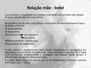 Relação mãe - bebé 
A quantidade e a qualidade do contacto mãe/bebé nos primeiros dias depois 
do parto são de especial importância. 
No primeiro ano de vida, esta relação é primordial ao desenvolvimento futuro 
do bebé, a nível de: 
 Personalidade 
 Autoestima 
Confiança em si próprio 
nos outros 
Relacionamento interpessoal 
Capacidade de adaptação 
A mãe comunica poeticamente com o bebé. Transforma as inquietações em 
segurança, o desconforto em bem estar, torna tolerável a angústia, faz o bebé 
sentir-se amado, compreendido e protegido. Esta relação desde sempre é 
diferenciada dos outros relacionamentos. 
É a partir deste ponto de partida que se irá estabelecer o primeiro contacto 
com tudo o que o rodeia. 
 