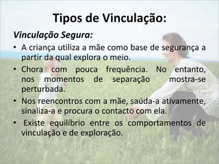 Tipos de Vinculação: 
Vinculação Segura: 
• A criança utiliza a mãe como base de segurança a 
partir da qual explora o meio. 
• Chora com pouca frequência. No entanto, 
nos momentos de separação mostra-se 
perturbada. 
• Nos reencontros com a mãe, saúda-a ativamente, 
sinaliza-a e procura o contacto com ela. 
• Existe equilíbrio entre os comportamentos de 
vinculação e de exploração. 
 